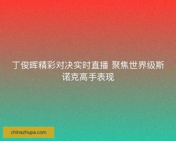 丁俊晖精彩对决实时直播 聚焦世界级斯诺克高手表现