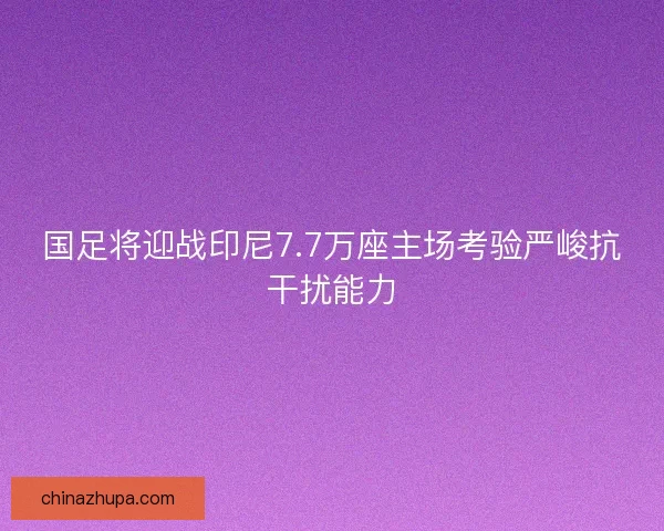 国足将迎战印尼7.7万座主场考验严峻抗干扰能力