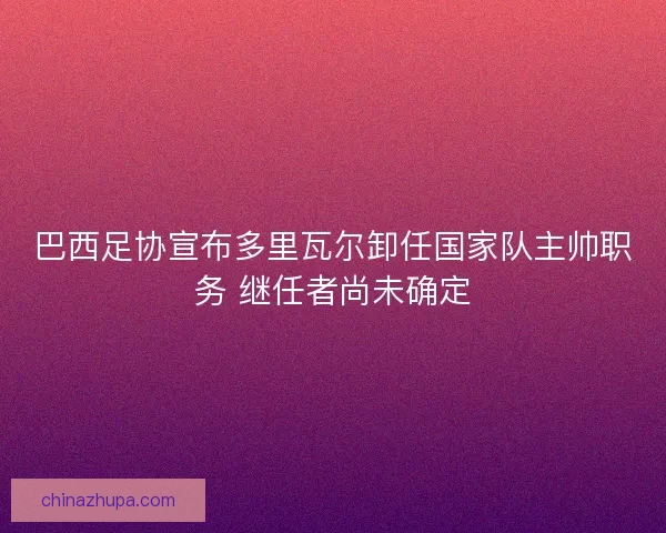 巴西足协宣布多里瓦尔卸任国家队主帅职务 继任者尚未确定
