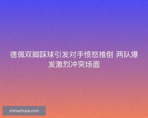 德佩双脚踩球引发对手愤怒推倒 两队爆发激烈冲突场面