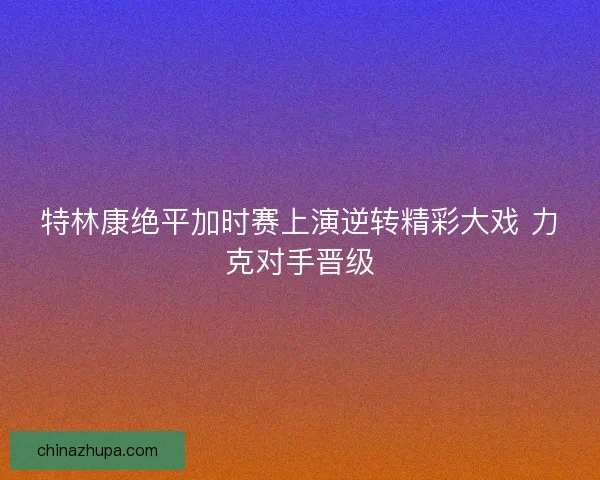 特林康绝平加时赛上演逆转精彩大戏 力克对手晋级