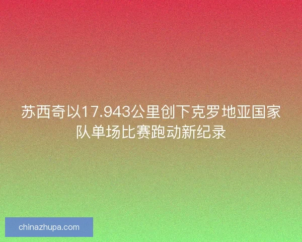 苏西奇以17.943公里创下克罗地亚国家队单场比赛跑动新纪录 苏西奇以17.943公里创下克罗地亚国家队单场比赛跑动新纪录
