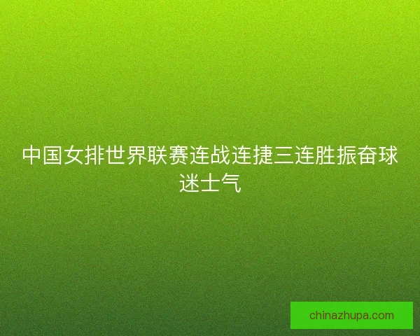 中国女排世界联赛连战连捷三连胜振奋球迷士气 中国女排世界联赛连战连捷三连胜振奋球迷士气