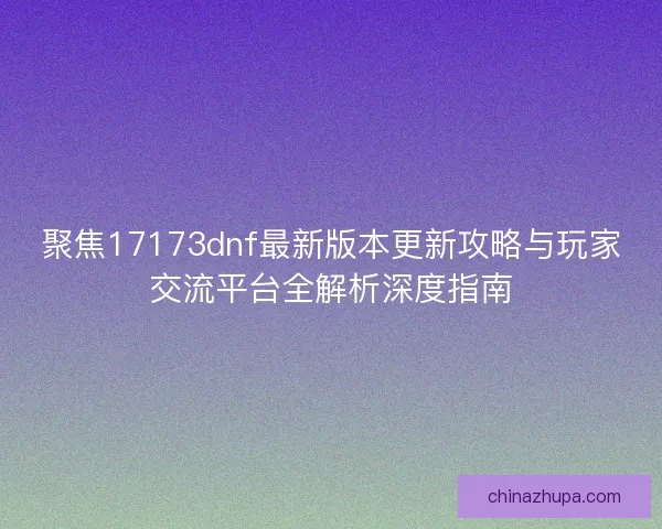聚焦17173dnf最新版本更新攻略与玩家交流平台全解析深度指南