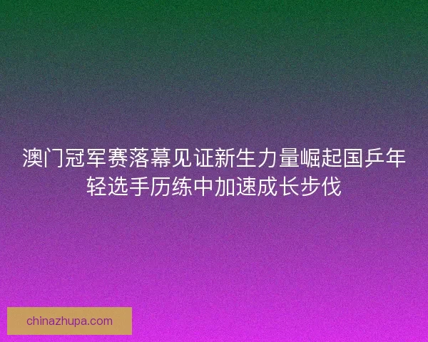 澳门冠军赛落幕见证新生力量崛起国乒年轻选手历练中加速成长步伐