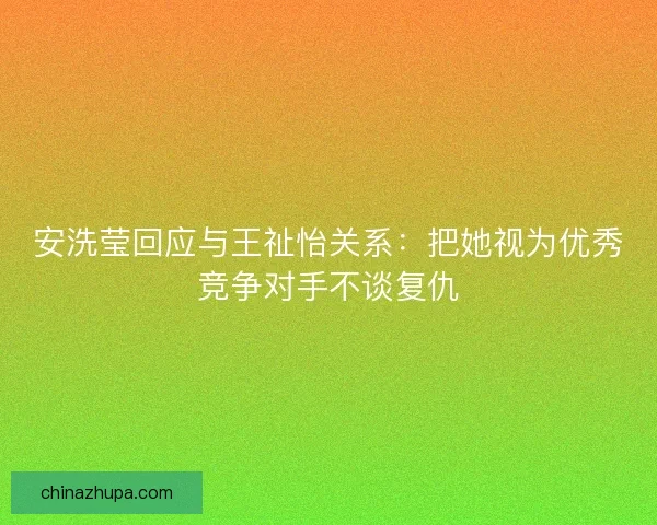 安洗莹回应与王祉怡关系：把她视为优秀竞争对手不谈复仇