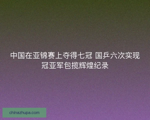 中国在亚锦赛上夺得七冠 国乒六次实现冠亚军包揽辉煌纪录