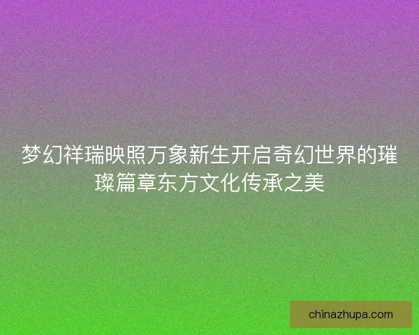 梦幻祥瑞映照万象新生开启奇幻世界的璀璨篇章东方文化传承之美 梦幻祥瑞映照万象新生开启奇幻世界的璀璨篇章东方文化传承之美