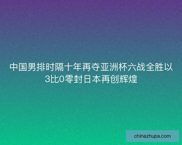 中国男排时隔十年再夺亚洲杯六战全胜以3比0零封日本再创辉煌