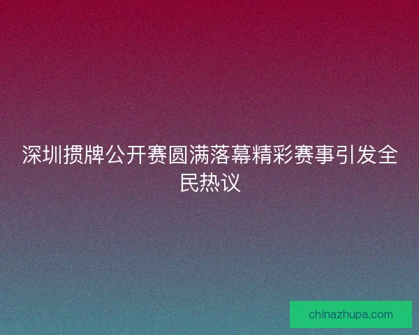 深圳掼牌公开赛圆满落幕精彩赛事引发全民热议