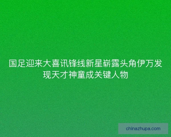 国足迎来大喜讯锋线新星崭露头角伊万发现天才神童成关键人物