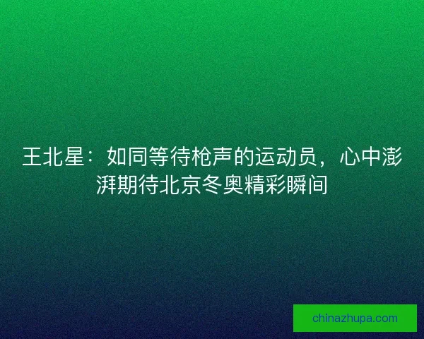 王北星：如同等待枪声的运动员，心中澎湃期待北京冬奥精彩瞬间