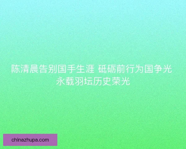 陈清晨告别国手生涯 砥砺前行为国争光 永载羽坛历史荣光 陈清晨告别国手生涯 砥砺前行为国争光 永载羽坛历史荣光