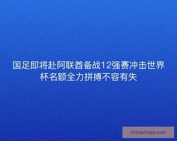 国足即将赴阿联酋备战12强赛冲击世界杯名额全力拼搏不容有失 国足即将赴阿联酋备战12强赛冲击世界杯名额全力拼搏不容有失