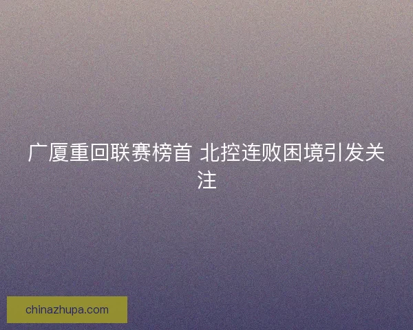 广厦重回联赛榜首 北控连败困境引发关注 广厦重回联赛榜首 北控连败困境引发关注