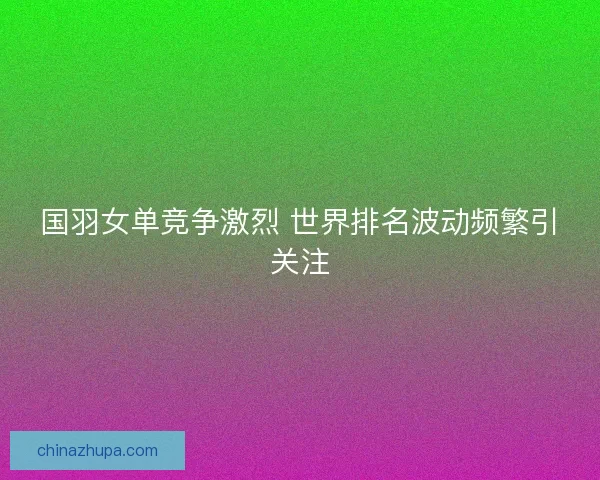 国羽女单竞争激烈 世界排名波动频繁引关注 国羽女单竞争激烈 世界排名波动频繁引关注